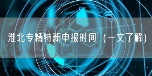 淮北专精特新申报时间（一文了解）