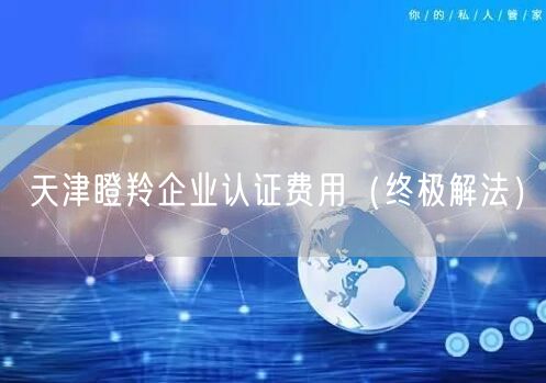 天津瞪羚企业认证费用（终极解法）