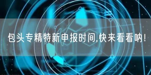 包头专精特新申报时间,快来看看呐！
