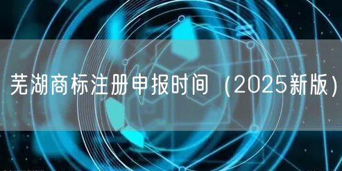 芜湖商标注册申报时间（2026新版）