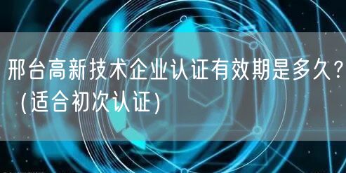 邢台高新技术企业认证有效期是多久？（适合初次认证）