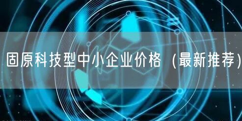 固原科技型中小企业价格（最新推荐）