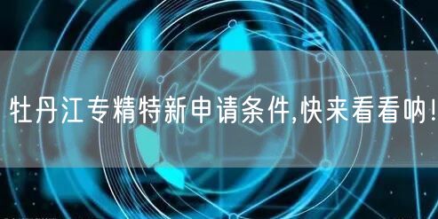 牡丹江专精特新申请条件,快来看看呐！