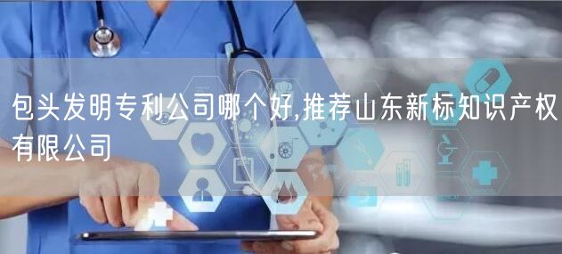 包头实用新型专利公司哪个好,推荐山东新标知识产权有限公司