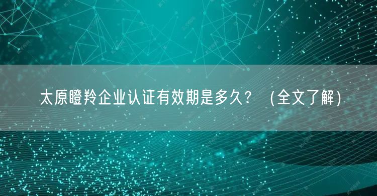 太原瞪羚企业认证有效期是多久？（全文了解）