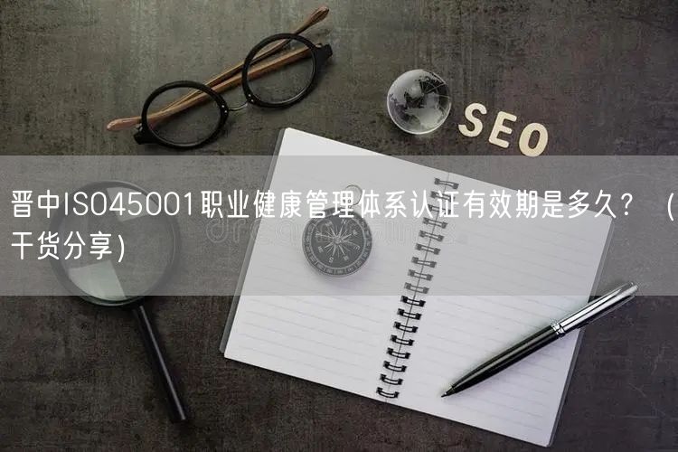 晋中ISO45001职业健康管理体系认证有效期是多久？（干货分享）