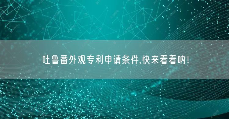 吐鲁番外观专利申请条件,快来看看呐！