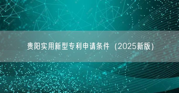贵阳实用新型专利申请条件（2025新版）