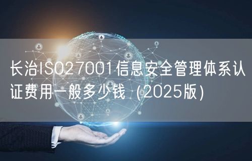 长治ISO27001信息安全管理体系认证费用一般多少钱（2025版）