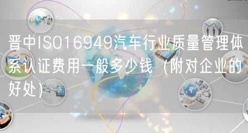 晋中ISO16949汽车行业质量管理体系认证费用一般多少钱（附对企业的好处）