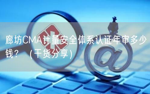 廊坊CMA计量安全体系认证年审多少钱？（干货分享）
