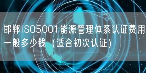 邯郸ISO5001能源管理体系认证费用一般多少钱（适合初次认证）