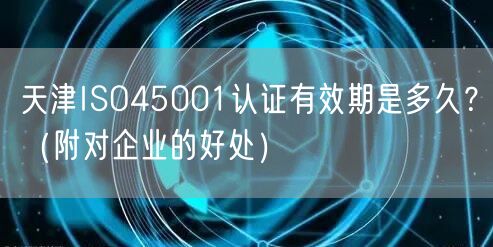 天津ISO45001认证有效期是多久,（附对企业的好处）