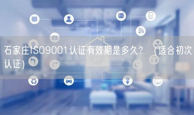 石家庄ISO9001认证有效期是多久,（适合初次认证）