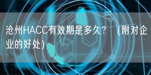 沧州HACC有效期是多久,（附对企业的好处）