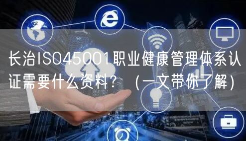 长治ISO45001职业健康管理体系认证需要什么资料,（一文带你了解）