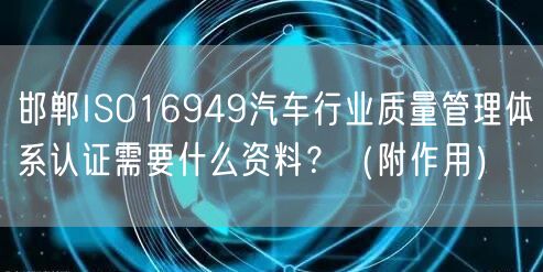 邯郸ISO16949汽车行业质量管理体系认证需要什么资料,（附作用）