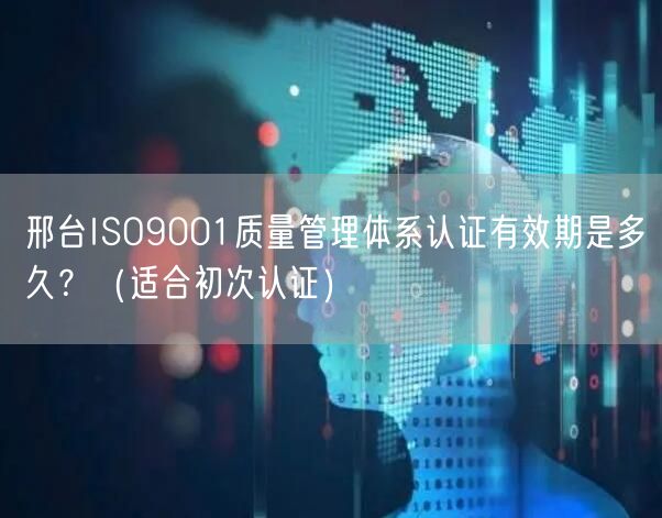 邢台ISO9001质量管理体系认证有效期是多久,（适合初次认证）