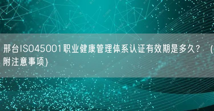 邢台ISO45001职业健康管理体系认证有效期是多久,（附注意事项）
