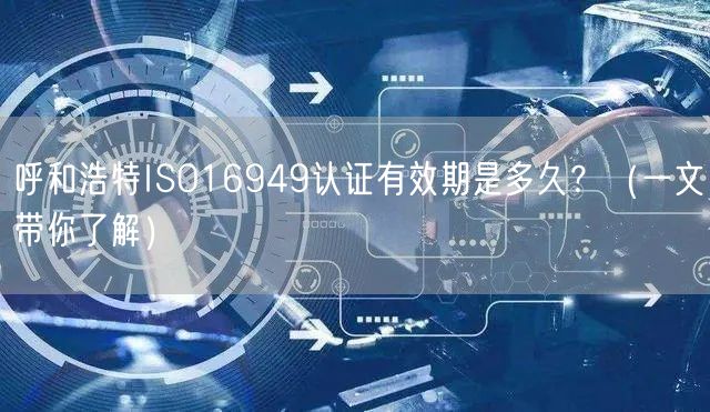 呼和浩特ISO16949认证有效期是多久,（一文带你了解）