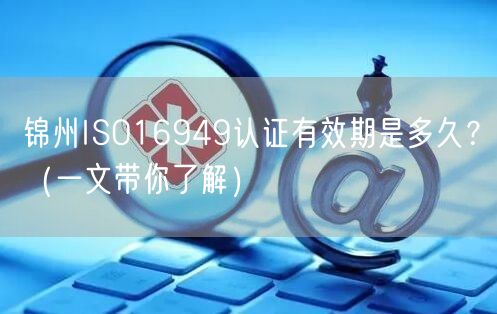 锦州ISO16949认证有效期是多久,（一文带你了解）