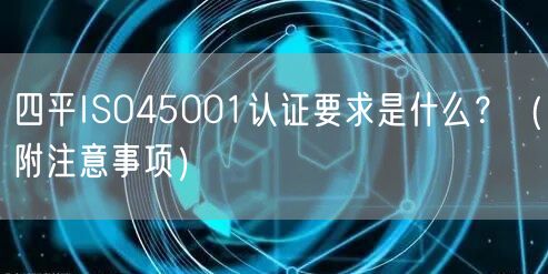 四平ISO45001认证要求是什么,（附注意事项）
