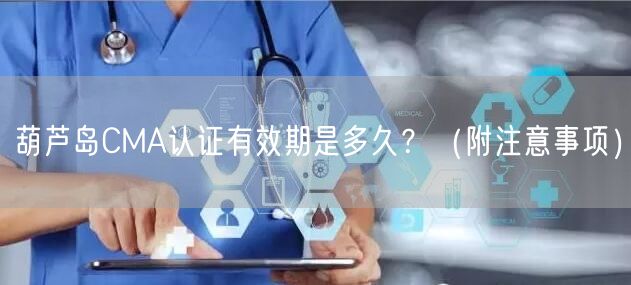 葫芦岛CMA认证有效期是多久,（附注意事项）