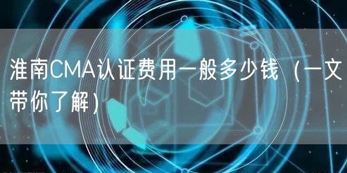 淮南CMA认证费用一般多少钱（一文带你了解）