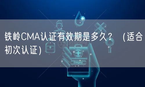 铁岭CMA认证有效期是多久,（适合初次认证）