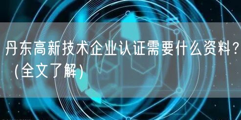 丹东高新技术企业认证需要什么资料,（全文了解）