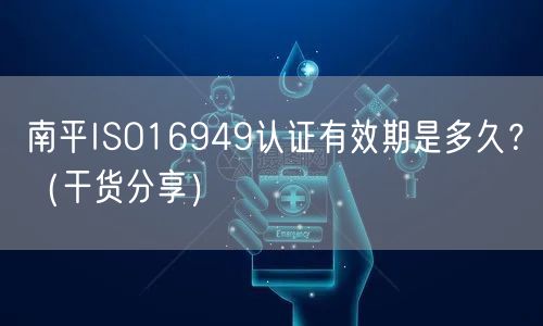 南平ISO16949认证有效期是多久,（干货分享）