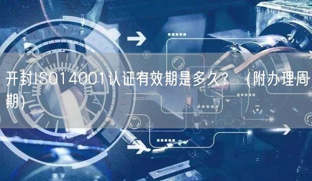 开封ISO14001认证有效期是多久,（附办理周期）