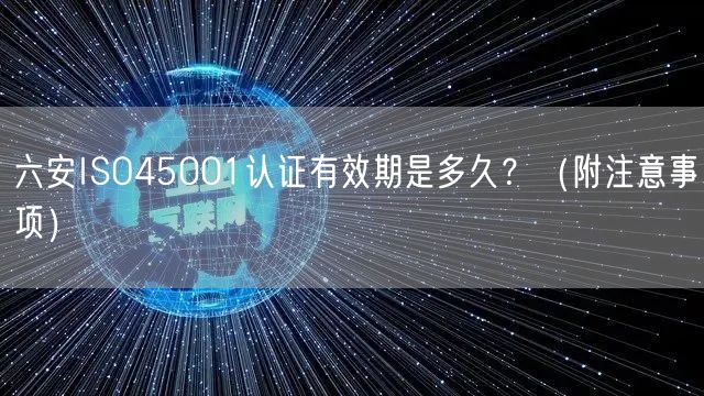 六安ISO45001认证有效期是多久,（附注意事项）