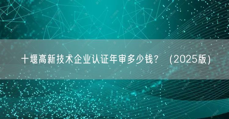 十堰高新技术企业认证年审多少钱,（2026版）