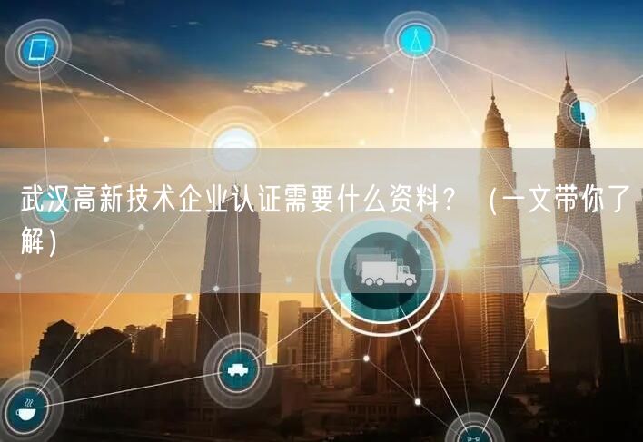 武汉高新技术企业认证需要什么资料,（一文带你了解）
