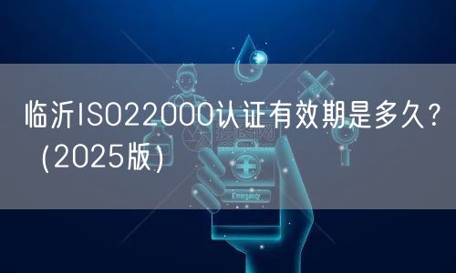 临沂ISO22000认证有效期是多久,（2026版）