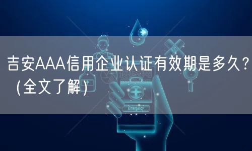 吉安AAA信用企业认证有效期是多久,（全文了解）