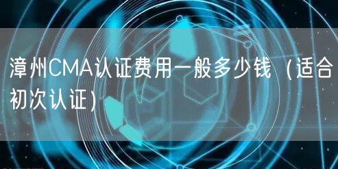 漳州CMA认证费用一般多少钱（适合初次认证）