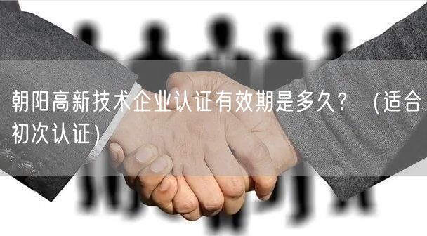 朝阳高新技术企业认证有效期是多久,（适合初次认证）