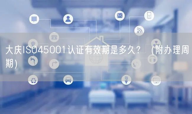 大庆ISO45001认证有效期是多久,（附办理周期）