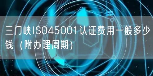 三门峡ISO45001认证费用一般多少钱（附办理周期）