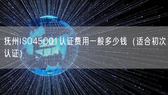 抚州ISO45001认证费用一般多少钱（适合初次认证）