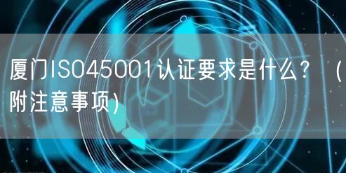 厦门ISO45001认证要求是什么,（附注意事项）