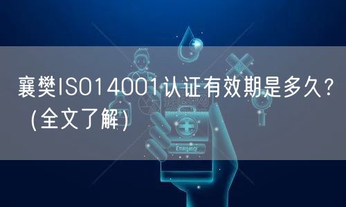 襄樊ISO14001认证有效期是多久,（全文了解）