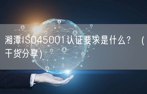 湘潭ISO45001认证要求是什么,（干货分享）