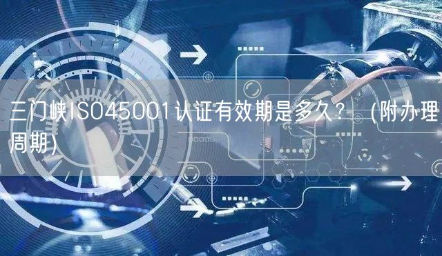三门峡ISO45001认证有效期是多久,（附办理周期）