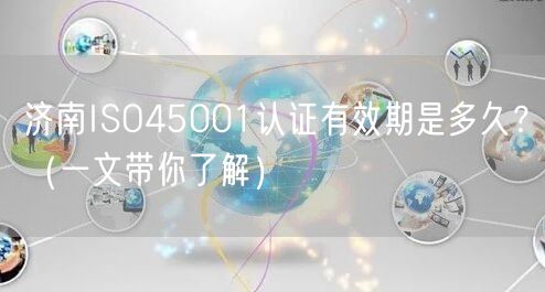 济南ISO45001认证有效期是多久,（一文带你了解）