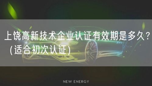 上饶高新技术企业认证有效期是多久,（适合初次认证）