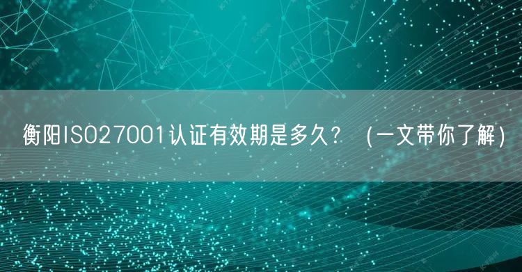 衡阳ISO27001认证有效期是多久,（一文带你了解）