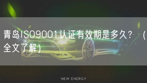 青岛ISO9001认证有效期是多久,（全文了解）